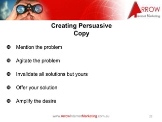 www.ArrowInternetMarketing.com.au
Creating Persuasive
Copy
 Mention the problem
 Agitate the problem
 Invalidate all solutions but yours
 Offer your solution
 Amplify the desire
22
 
