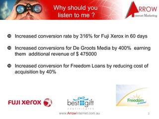 Why should you
                     listen to me ?


 Increased conversion rate by 316% for Fuji Xerox in 60 days

 Increased conversions for De Groots Media by 400% earning
  them additional revenue of $ 475000

 Increased conversion for Freedom Loans by reducing cost of
  acquisition by 40%




                      www.ArrowInternet.com.au                  2
 