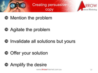 Creating persuasive
                     copy

 Mention the problem

 Agitate the problem

 Invalidate all solutions but yours

 Offer your solution

 Amplify the desire
                www.ArrowInternet.com.au   22
 