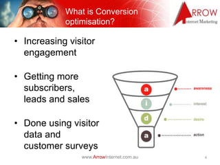 What is Conversion
               optimisation?
Optimisation

• Increasing visitor
  engagement

• Getting more
  subscribers,
  leads and sales

• Done using visitor
  data and
  customer surveys
                   www.ArrowInternet.com.au   4
 