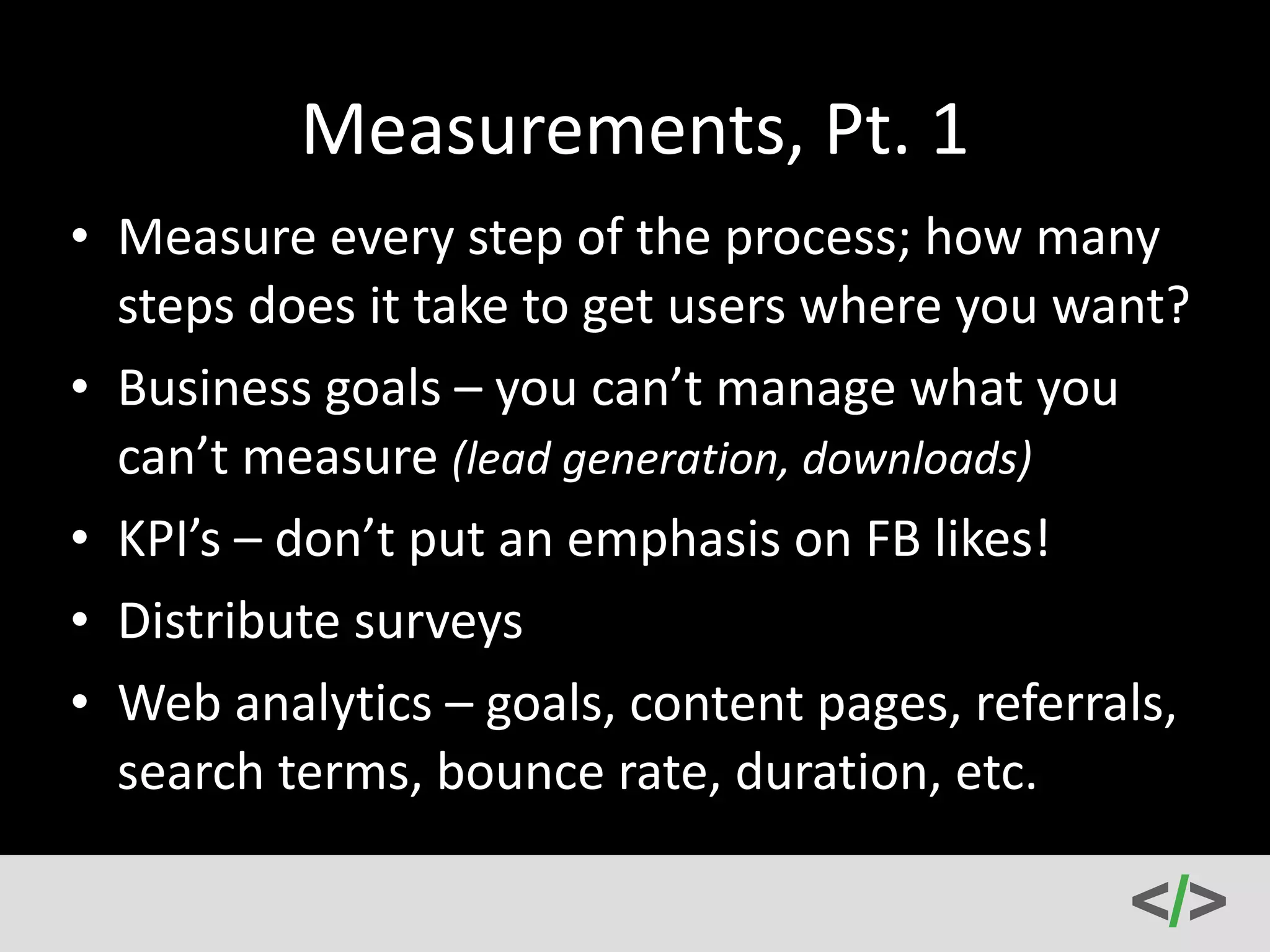 Drip 
Email 
Campaigns 
• So 
you 
have 
a 
user’s 
email 
address? 
Now 
what? 
• Drip 
content 
and 
alternate 
your 
messaging. 
Segment 
your 
list 
based 
on 
those 
that 
have 
made 
purchases 
and 
those 
that 
haven’t. 
• Customers 
might 
have 
to 
see 
a 
message 
7+ 
times 
before 
making 
an 
eventual 
purchase. 
• Don’t 
be 
sleazy 
and 
don’t 
give 
up! 
• Split 
test 
and 
make 
changes 
here 
also. 
 