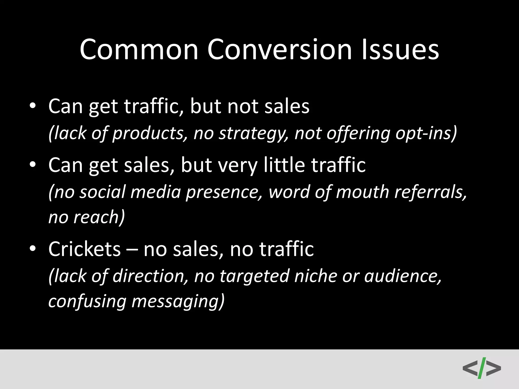 Common 
Conversion 
Issues 
• Can 
get 
traffic, 
but 
not 
sales 
(lack 
of 
products, 
no 
strategy, 
not 
offering 
opt-­‐ins) 
• Can 
get 
sales, 
but 
very 
little 
traffic 
(no 
social 
media 
presence, 
word 
of 
mouth 
referrals, 
no 
reach) 
• Crickets 
– 
no 
sales, 
no 
traffic 
(lack 
of 
direction, 
no 
targeted 
niche 
or 
audience, 
confusing 
messaging) 
 
