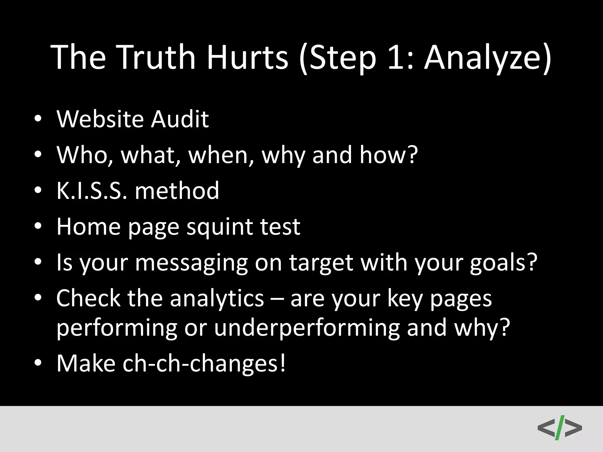 The 
Truth 
Hurts 
(Step 
1: 
Analyze) 
• Website 
Audit 
• Who, 
what, 
when, 
why 
and 
how? 
• K.I.S.S. 
method 
• Home 
page 
squint 
test 
• Is 
your 
messaging 
on 
target 
with 
your 
goals? 
• Check 
the 
analytics 
– 
are 
your 
key 
pages 
performing 
or 
underperforming 
and 
why? 
• Make 
ch-­‐ch-­‐changes! 
 