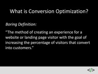 What 
is 
Conversion 
Optimization? 
Boring 
Definition: 
“The 
method 
of 
creating 
an 
experience 
for 
a 
website 
or 
landing 
page 
visitor 
with 
the 
goal 
of 
increasing 
the 
percentage 
of 
visitors 
that 
convert 
into 
customers.” 
 