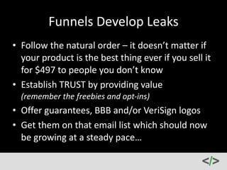 Sales 
Funnels 
101 
-­‐ 
Optimize 
• Combine 
your 
opt-­‐ins 
with 
your 
social 
media 
messaging 
to 
drive 
traffic 
to 
a 
landing 
page 
(not 
checkout 
page) 
• Demonstrate 
the 
benefits 
• Let 
the 
user 
know 
exactly 
what 
they 
get 
and 
how 
they 
get 
it 
(hint: 
make 
it 
as 
easy 
as 
possible) 
• It 
depends 
where 
you’re 
at 
in 
the 
funnel… 
 