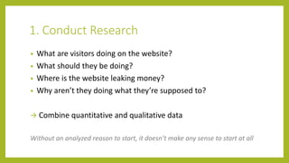 1. Conduct Research
• What are visitors doing on the website?
• What should they be doing?
• Where is the website leaking money?
• Why aren’t they doing what they’re supposed to?
 Combine quantitative and qualitative data
Without an analyzed reason to start, it doesn’t make any sense to start at all
 