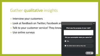 Gather qualitative insights
• Interview your customers
• Look at feedback on Twitter, Facebook and other social media
• Talk to your customer service! They know where visitors struggle
• Use online surveys
 
