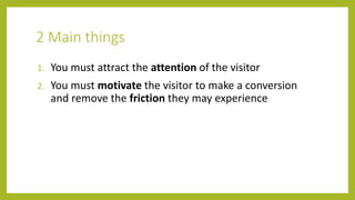 2 Main things
1. You must attract the attention of the visitor
2. You must motivate the visitor to make a conversion
and remove the friction they may experience
 