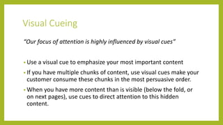 Visual Cueing
“Our focus of attention is highly influenced by visual cues”
• Use a visual cue to emphasize your most important content
• If you have multiple chunks of content, use visual cues make your
customer consume these chunks in the most persuasive order.
• When you have more content than is visible (below the fold, or
on next pages), use cues to direct attention to this hidden
content.
 