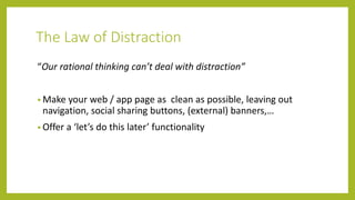 The Law of Distraction
“Our rational thinking can’t deal with distraction”
• Make your web / app page as clean as possible, leaving out
navigation, social sharing buttons, (external) banners,…
• Offer a ‘let’s do this later’ functionality
 