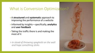 What is Conversion Optimization?
• A structured and systematic approach to
improving the performance of a website
• Informed by insights—specifically, analytics
and user feedback
• Taking the traffic there is and making the
most of it
> In stead of throwing spaghetti on the wall
and hope something sticks
 