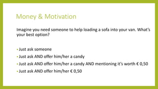Money & Motivation
Imagine you need someone to help loading a sofa into your van. What’s
your best option?
• Just ask someone
• Just ask AND offer him/her a candy
• Just ask AND offer him/her a candy AND mentioning it’s worth € 0,50
• Just ask AND offer him/her € 0,50
 