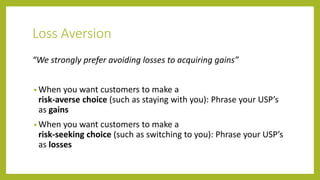 Loss Aversion
“We strongly prefer avoiding losses to acquiring gains”
• When you want customers to make a
risk-averse choice (such as staying with you): Phrase your USP’s
as gains
• When you want customers to make a
risk-seeking choice (such as switching to you): Phrase your USP’s
as losses
 