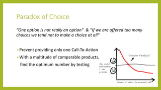 Paradox of Choice
“One option is not really an option” & “If we are offered too many
choices we tend not to make a choice at all”
• Prevent providing only one Call-To-Action
• With a multitude of comparable products,
find the optimum number by testing
 
