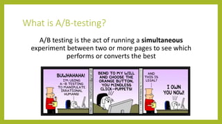 What is A/B-testing?
A/B testing is the act of running a simultaneous
experiment between two or more pages to see which
performs or converts the best
 