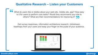 Qualitative Research – Listen your Customers
What do users like or dislike about your web site, mobile site, app? How easy
is it for users to perform core tasks? Would they recommend your site to
others? What are their recommendations for improving it?
Get survey responses, information architecture research, clickstream,
heatmaps from your users and keep your finger on the pulse of your audience.
Growthvalleys.com @tushargp
 