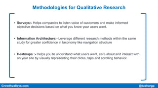 Methodologies for Qualitative Research
• Surveys:- Helps companies to listen voice of customers and make informed
objective decisions based on what you know your users want.
• Information Architecture:- Leverage different research methods within the same
study for greater confidence in taxonomy like navigation structure
• Heatmaps :- Helps you to understand what users want, care about and interact with
on your site by visually representing their clicks, taps and scrolling behavior.
Growthvalleys.com @tushargp
 