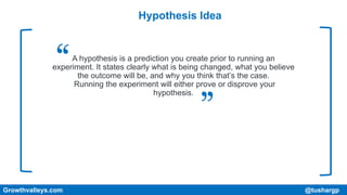 Hypothesis Idea
A hypothesis is a prediction you create prior to running an
experiment. It states clearly what is being changed, what you believe
the outcome will be, and why you think that’s the case.
Running the experiment will either prove or disprove your
hypothesis.
Growthvalleys.com @tushargp
 
