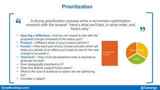 Prioritization
Growthvalleys.com @Tushargp
• A strong prioritization process arms a conversion optimization
research with the answer: “here’s what we’ll test, in what order, and
here’s why.”
• How big a difference:- that we can expect to see with the
proposed change compared to the status quo?
• Product :- Different areas of your product perform?
• Funnel :- How each part of your funnel converts which will
helps you decide of an effect you’d need to see for the new
change to be worth it.
• Technical :- How much development work is required to
graduate the test?
• How strategically important is it?
• Does this feature support future plans?
• What is the size of audience or action are we optimizing
for?
• Consider a retest?
 