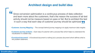 Architect design and build idea
•Customer Journey Mapping :- The concept behind journey mapping is to apply maximum data insights.
•Customer journey analysis :- Each step of customer with a process flow which helps to understand the
visualization in a better way.
•Functional document :- A functional document is nothing but a process document which defines what is
the problem statement,
Growthvalleys.com @Tushargp
Since conversion optimization is a continuous process of data collection
and learn more about the customers, that’s the reason the success of ab test
activity should not be measure based on pass or fail. But to architect the test
in such a way that each step of customer journey should be optimized
 
