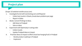 Project plan
(Scope: US website transfercarusa.com)
1. Investigate funnel with Usertesting.com and Mixpanel
C Collect test results in Sheets, break down problems per page
C Report in ݺߣs
2. Ideate. Convert findings to ideas.
C Add ideas to Prodpad
C Vote on ideas
3. Experiment with Optimizely in voting order
C Collect results
C Update Prodpad ideas on Impact
4. Prioritize ideas on Impact vs Effort (most low-hanging fruit) in Prodpad
C Decide product roadmap in Prodpad
C Implement
 