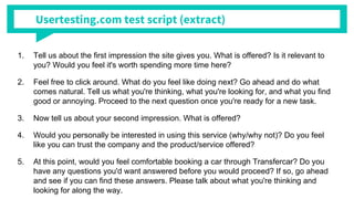 Usertesting.com test script (extract)
1. Tell us about the first impression the site gives you. What is offered? Is it relevant to
you? Would you feel it's worth spending more time here?
2. Feel free to click around. What do you feel like doing next? Go ahead and do what
comes natural. Tell us what you're thinking, what you're looking for, and what you find
good or annoying. Proceed to the next question once you're ready for a new task.
3. Now tell us about your second impression. What is offered?
4. Would you personally be interested in using this service (why/why not)? Do you feel
like you can trust the company and the product/service offered?
5. At this point, would you feel comfortable booking a car through Transfercar? Do you
have any questions you'd want answered before you would proceed? If so, go ahead
and see if you can find these answers. Please talk about what you're thinking and
looking for along the way.
 