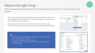 Measure the right things
Track and evaluate performance based on the lower-funnel metrics that are most important to your
business
7
• Even when you’re optimizing for higher-funnel pixel events (e.g. add to cart,
landing page views), it’s important to evaluate campaign success based on
your ultimate business objective
• Be sure to track and measure the lower-funnel events that are most
important to your business (e.g. Purchases, Leads, Complete Registrations).
Tips:
• Follow the full pixel implementation guide here if you haven’t defined
lower funnel events on your pixel
• Full conversions guide can be found here
• Guidance on how to use reporting to analyze conversion campaigns
can be found here.
 