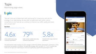 Source: https://www.facebook.com/business/success/topix 28
Maximizing page views
Topix
​The entertainment media company ran a test campaign to determine whether optimizing for conversions or clicks
would draw more people to its website. The week-long campaign, which ran March 10–17, 2017, unveiled clear
results for the Topix team. Optimizing for conversions significantly outperformed optimizing for clicks.
​4.6x​more content views using
conversion optimization
​79%
​lower cost per content view using
conversion optimization
​5.8x​more link clicks using conversion
optimization
“We will continue to experiment with optimizing for conversions, and use this
strategy in our daily buying. We also plan to experiment with other custom
conversions to see how we can continue to improve our traffic quality and lower
our cost per visit.”
Sara Davis
DIRECTOR OF AUDIENCE ACQUISITION, TOPIX
 