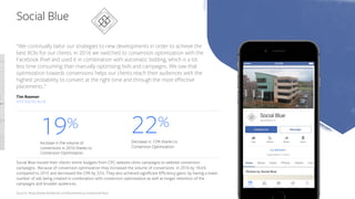 Social Blue
​Social Blue moved their clients' entire budgets from CPC-website clicks campaigns to website conversion
campaigns. Because of conversion optimization they increased the volume of conversions in 2016 by 18.6%
compared to 2015 and decreased the CPA by 22%. They also achieved significant Efficiency gains: by having a lower
number of ads being created in combination with conversion optimization as well as longer retention of the
campaigns and broader audiences.
​Source: https://www.facebook.com/business/success/social-blue
​19%
​Increase in the volume of
conversions in 2016 thanks to
Conversion Optimization
​22%
​Decrease in CPA thanks to
Conversion Optimization
“We continually tailor our strategies to new developments in order to achieve the
best ROIs for our clients. In 2016 we switched to conversion optimization with the
Facebook Pixel and used it in combination with automatic bidding, which is a lot
less time consuming than manually optimizing bids and campaigns. We saw that
optimization towards conversions helps our clients reach their audiences with the
highest probability to convert at the right time and through the most effective
placements..”
Tim Roemer
CEO SOCIAL BLUE
 