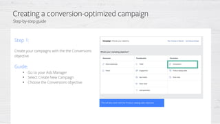 Step 1:
Create your campaigns with the the Conversions
objective
Guide:
• Go to your Ads Manager
• Select Create New Campaign
• Choose the Conversions objective
This will also work with the Product catalog sales objective
Creating a conversion-optimized campaign
Step-by-step guide
 