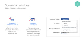 Conversion windows
​CONSIDER
PURCHASE CYCLES
Align the conversion
window to the purchase
cycle for your
product/service
​MEASURE
CORRECTLY
Align your delivery
conversion windows and
reporting attribution
windows to understand
the value of your ads
3
Set the right conversion window
 