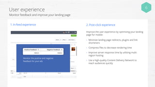 User experience
Monitor feedback and improve your landing page
Monitor the positive and negative
feedback for your ads
1. In-feed experience 2. Post-click experience
6
• Minimize landing page redirects, plugins and link
shorteners
• Compress files to decrease rendering time
• Improve server response time by utilizing multi-
region hosting
• Use a high-quality Content Delivery Network to
reach audiences quickly
Improve the user experience by optimizing your landing
page for mobile:
 