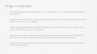 1. Optimization goal (i.e. the outcome you tell us is important to you) is critical in determining who
sees your ads
2. Conversion optimization drives more website actions at lower costs than click optimization (not all
clickers will convert on your website)
3. Broader targeting/placements and higher budgets per ad set allows the system to explore more
options and find more of your desired result
4. With conversion optimization, always optimize towards the event closest to your desired result
where there is enough conversion data (aim for 50 conversions per ad set per week)
5. Track/measure campaigns based on the event that’s most valuable to your business, even if you’re
not optimizing towards it
Things to remember
 