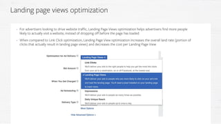 • For advertisers looking to drive website traffic, Landing Page Views optimization helps advertisers find more people
likely to actually visit a website, instead of dropping off before the page has loaded
• When compared to Link Click optimization, Landing Page View optimization increases the overall land rate (portion of
clicks that actually result in landing page views) and decreases the cost per Landing Page View
Landing page views optimization
 