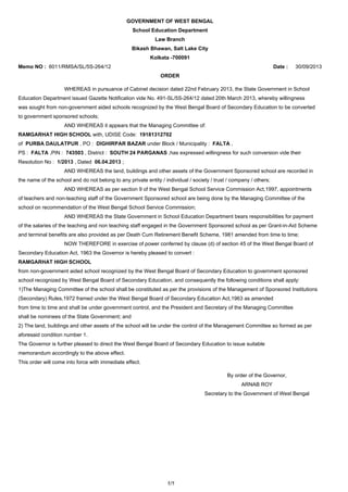 GOVERNMENT OF WEST BENGAL
School Education Department
Law Branch
Bikash Bhawan, Salt Lake City
Kolkata -700091
Memo NO : 6011/RMSA/SL/5S-264/12

Date :

30/09/2013

ORDER
WHEREAS in pursuance of Cabinet decision dated 22nd February 2013, the State Government in School
Education Department issued Gazette Notification vide No. 491-SL/5S-264/12 dated 20th March 2013, whereby willingness
was sought from non-government aided schools recognized by the West Bengal Board of Secondary Education to be converted
to government sponsored schools;
AND WHEREAS it appears that the Managing Committee of:
RAMGARHAT HIGH SCHOOL with, UDISE Code: 19181312702
of PURBA DAULATPUR , PO : DIGHIRPAR BAZAR under Block / Municipality : FALTA ,
PS : FALTA ,PIN : 743503 , District : SOUTH 24 PARGANAS ,has expressed willingness for such conversion vide their
Resolution No : 1/2013 , Dated 06.04.2013 ;
AND WHEREAS the land, buildings and other assets of the Government Sponsored school are recorded in
the name of the school and do not belong to any private entity / individual / society / trust / company / others;
AND WHEREAS as per section 9 of the West Bengal School Service Commission Act,1997, appointments
of teachers and non-teaching staff of the Government Sponsored school are being done by the Managing Committee of the
school on recommendation of the West Bengal School Service Commission;
AND WHEREAS the State Government in School Education Department bears responsibilities for payment
of the salaries of the teaching and non teaching staff engaged in the Government Sponsored school as per Grant-in-Aid Scheme
and terminal benefits are also provided as per Death Cum Retirement Benefit Scheme, 1981 amended from time to time;
NOW THEREFORE in exercise of power conferred by clause (d) of section 45 of the West Bengal Board of
Secondary Education Act, 1963 the Governor is hereby pleased to convert :
RAMGARHAT HIGH SCHOOL
from non-government aided school recognized by the West Bengal Board of Secondary Education to government sponsored
school recognized by West Bengal Board of Secondary Education, and consequently the following conditions shall apply:
1)The Managing Committee of the school shall be constituted as per the provisions of the Management of Sponsored Institutions
(Secondary) Rules,1972 framed under the West Bengal Board of Secondary Education Act,1963 as amended
from time to time and shall be under government control, and the President and Secretary of the Managing Committee
shall be nominees of the State Government; and
2) The land, buildings and other assets of the school will be under the control of the Management Committee so formed as per
aforesaid condition number 1.
The Governor is further pleased to direct the West Bengal Board of Secondary Education to issue suitable
memorandum accordingly to the above effect.
This order will come into force with immediate effect.
By order of the Governor,
ARNAB ROY
Secretary to the Government of West Bengal

1/1

 