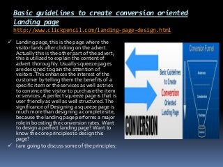 Basic guidelines to create conversion oriented
landing page
http://www.clickpencil.com/landing-page-design.html
 Landing page, this is the page where the
visitor lands after clicking on the advert.
Actually this is the other part of the advert;
this is utilized to explain the content of
advert thoroughly. Usually squeeze pages
are designed to gain the attention of
visitors. This enhances the interest of the
customer by telling them the benefits of a
specific item or the services as well as tries
to convince the visitor to purchase the item
or services. A perfect squeeze page is that is
user friendly as well as well structured. The
significance of Designing a squeeze page is
much more than designing a complete site,
because the landing page performs a major
role in boosting the conversion rates. Want
to design a perfect landing page? Want to

know the core principles to design this
page?
 I am going to discuss some of the principles:

 