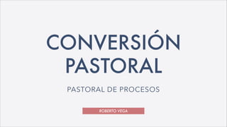 ROBERTO VEGA
CONVERSIÓN
PASTORAL
PASTORAL DE PROCESOS
 