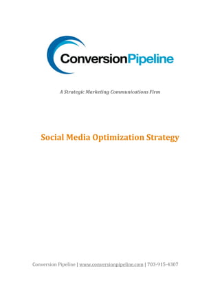  

           A Strategic Marketing Communications Firm 
                                  
                                  
                                  
                                  
                     
   Social Media Optimization Strategy 




Conversion Pipeline | www.conversionpipeline.com | 703‐915‐4307 
 