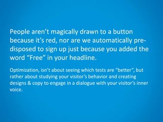 People aren’t magically drawn to a button
because it’s red, nor are we automatically pre-
disposed to sign up just because you added the
word “Free” in your headline.
Optimization, isn’t about seeing which tests are “better”, but
rather about studying your visitor’s behavior and creating
designs & copy to engage in a dialogue with your visitor’s inner
voice.
 