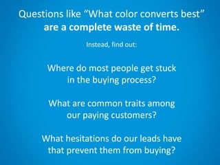 Questions like “What color converts best”
are a complete waste of time.
Instead, find out:
Where do most people get stuck
in the buying process?
What are common traits among
our paying customers?
What hesitations do our leads have
that prevent them from buying?
 