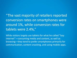 “The vast majority of retailers reported
conversion rates on smartphones were
around 1%, while conversion rates for
tablets were 2.4%,”
While visitors largely use tablets for what he called “lazy
internet”—consuming media and content, as well as
browsing—they tend to prefer smartphones primarily for
communication, content snacking, and using mobile apps.
 