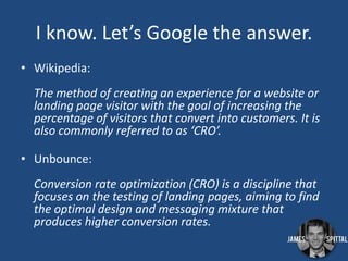 I know. Let’s Google the answer.
• Wikipedia:
The method of creating an experience for a website or
landing page visitor with the goal of increasing the
percentage of visitors that convert into customers. It is
also commonly referred to as ‘CRO’.
• Unbounce:
Conversion rate optimization (CRO) is a discipline that
focuses on the testing of landing pages, aiming to find
the optimal design and messaging mixture that
produces higher conversion rates.

 