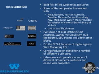 James Spittal (Me)

• Built first HTML website at age seven
• Some of the companies I’ve worked
with:
– Ning, Nando’s, Pearson Australia,
Deloitte, Thomas Duryea Consulting,
ANZ, Melbourne Water, Master Builders
Association of Victoria, State Library of
Victoria
– Lots of small businesses

• I’ve spoken at CEO Institute, CPA
Australia, Swinburne University, Hub
Melbourne, SEO events and a few other
places
• I’m the CEO & founder of digital agency
Web Marketing ROI
• Consult/advise on digital for a number
of different businesses
• I also own and operate a number of
different eCommerce websites and
online web properties

 