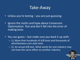 Take-Away
• Unless you’re testing – you are just guessing.
• Ignore the myths and hype about Conversion
Optimisation. Test and don’t fall into the error of
making tests.
• You can guess – but make sure you back it up with:
– 1). More than hundreds of A/B tests and thousands of
whichtestwon.com style tests
– 2). An actual A/B test. What works for one industry may
not have the same effect on another industry.

 