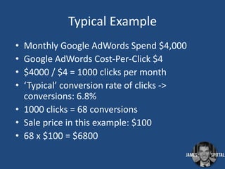 Typical Example
•
•
•
•

Monthly Google AdWords Spend $4,000
Google AdWords Cost-Per-Click $4
$4000 / $4 = 1000 clicks per month
‘Typical’ conversion rate of clicks ->
conversions: 6.8%
• 1000 clicks = 68 conversions
• Sale price in this example: $100
• 68 x $100 = $6800

 