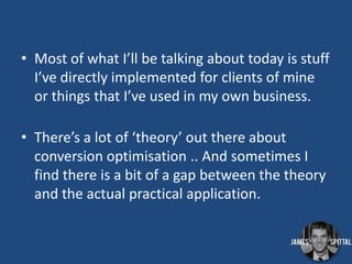 • Most of what I’ll be talking about today is stuff
I’ve directly implemented for clients of mine
or things that I’ve used in my own business.
• There’s a lot of ‘theory’ out there about
conversion optimisation .. And sometimes I
find there is a bit of a gap between the theory
and the actual practical application.

 