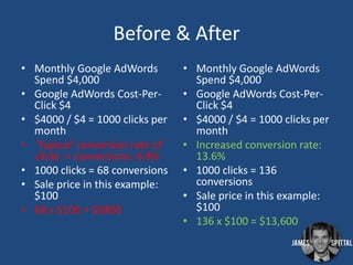 Before & After
• Monthly Google AdWords
Spend $4,000
• Google AdWords Cost-PerClick $4
• $4000 / $4 = 1000 clicks per
month
• ‘Typical’ conversion rate of
clicks -> conversions: 6.8%
• 1000 clicks = 68 conversions
• Sale price in this example:
$100
• 68 x $100 = $6800

• Monthly Google AdWords
Spend $4,000
• Google AdWords Cost-PerClick $4
• $4000 / $4 = 1000 clicks per
month
• Increased conversion rate:
13.6%
• 1000 clicks = 136
conversions
• Sale price in this example:
$100
• 136 x $100 = $13,600

 
