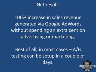 Net result:
100% increase in sales revenue
generated via Google AdWords
without spending an extra cent on
advertising or marketing.
Best of all, in most cases – A/B
testing can be setup in a couple of
days.

 