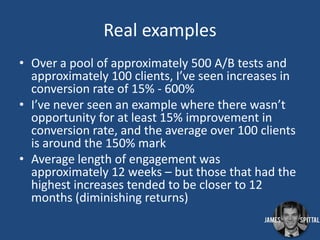 Real examples
• Over a pool of approximately 500 A/B tests and
approximately 100 clients, I’ve seen increases in
conversion rate of 15% - 600%
• I’ve never seen an example where there wasn’t
opportunity for at least 15% improvement in
conversion rate, and the average over 100 clients
is around the 150% mark
• Average length of engagement was
approximately 12 weeks – but those that had the
highest increases tended to be closer to 12
months (diminishing returns)

 