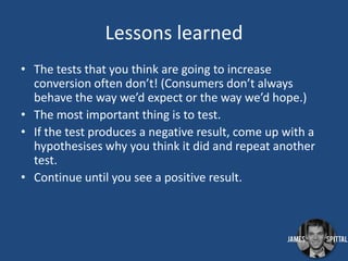 Lessons learned
• The tests that you think are going to increase
conversion often don’t! (Consumers don’t always
behave the way we’d expect or the way we’d hope.)
• The most important thing is to test.
• If the test produces a negative result, come up with a
hypothesises why you think it did and repeat another
test.
• Continue until you see a positive result.

 